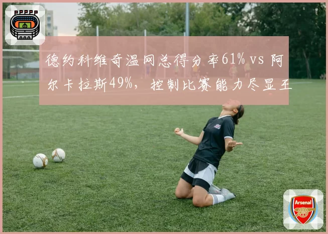 德约科维奇温网总得分率61% vs 阿尔卡拉斯49%，控制比赛能力尽显王者风范
