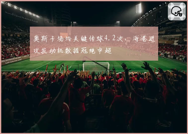 奥斯卡场均关键传球4.2次，海港进攻发动机数据冠绝中超