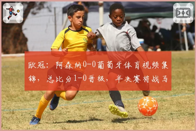 欧冠:阿森纳0-0葡萄牙体育视频集锦,总比分1-0晋级,半决赛将战马竞