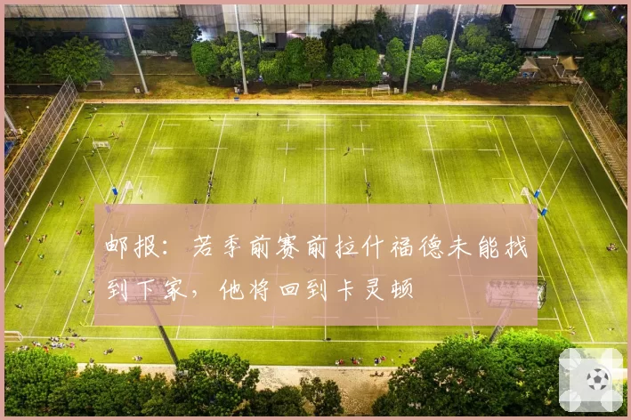 邮报:若季前赛前拉什福德未能找到下家,他将回到卡灵顿