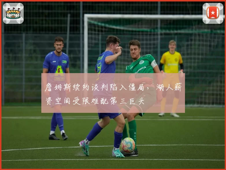 詹姆斯续约谈判陷入僵局，湖人薪资空间受限难配第三巨头