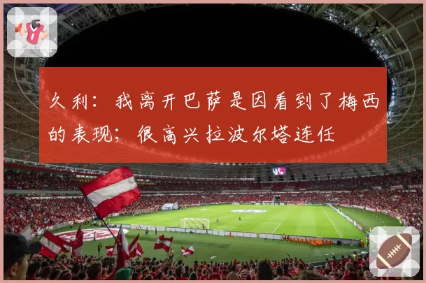 久利：我离开巴萨是因看到了梅西的表现；很高兴拉波尔塔连任