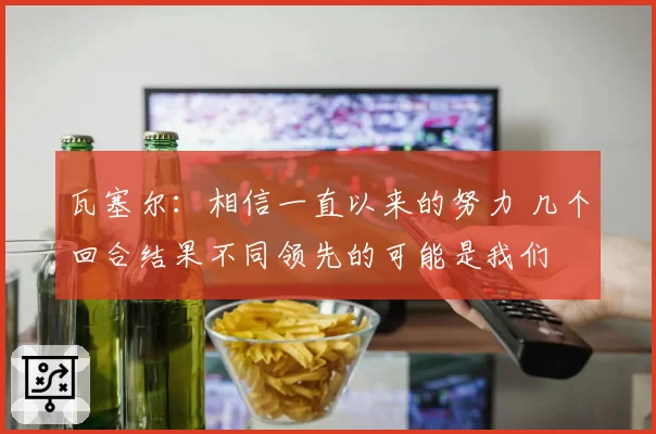 瓦塞尔:相信一直以来的努力 几个回合结果不同领先的可能是我们