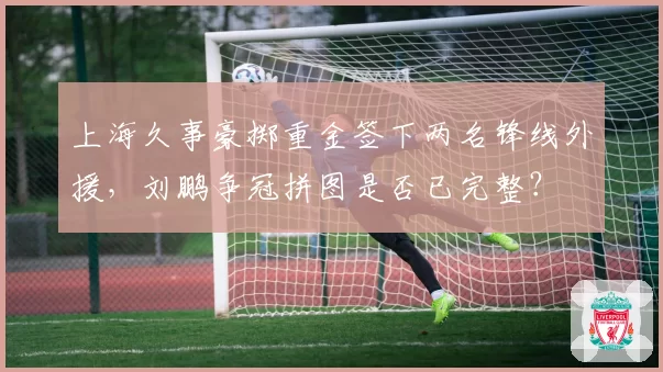 上海久事豪掷重金签下两名锋线外援，刘鹏争冠拼图是否已完整？