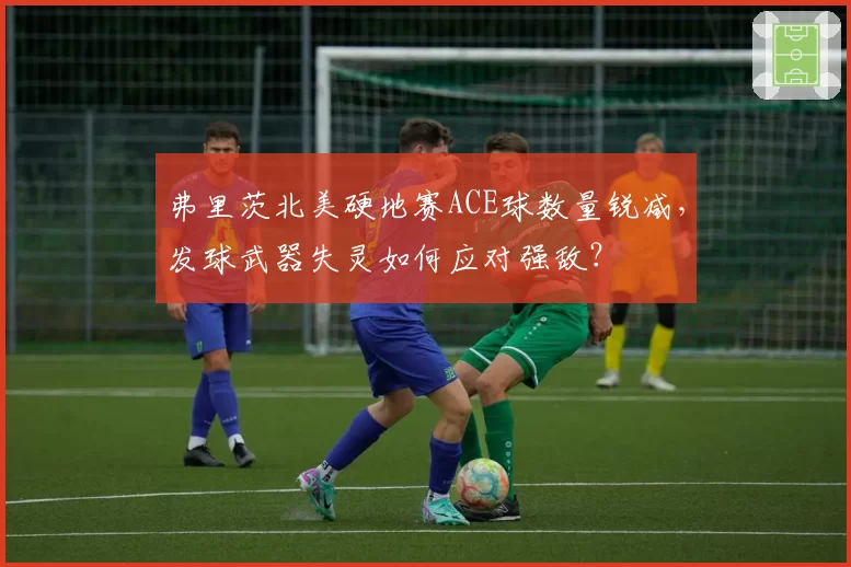弗里茨北美硬地赛ACE球数量锐减，发球武器失灵如何应对强敌？