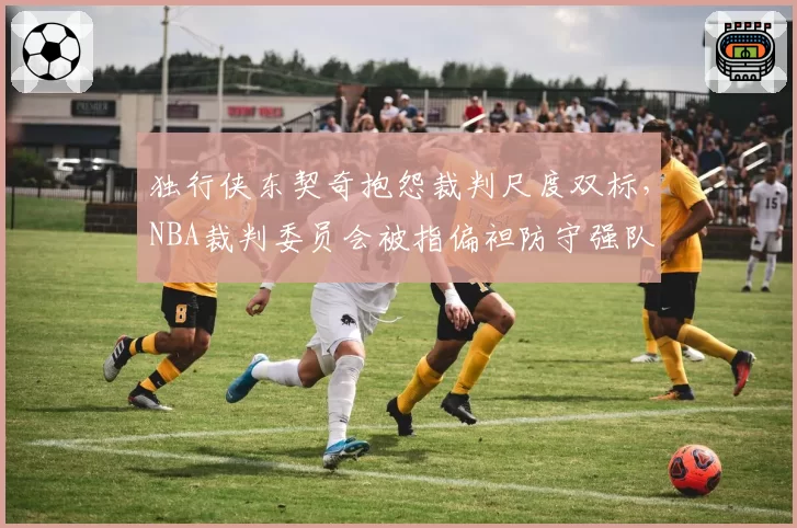 独行侠东契奇抱怨裁判尺度双标,NBA裁判委员会被指偏袒防守强队