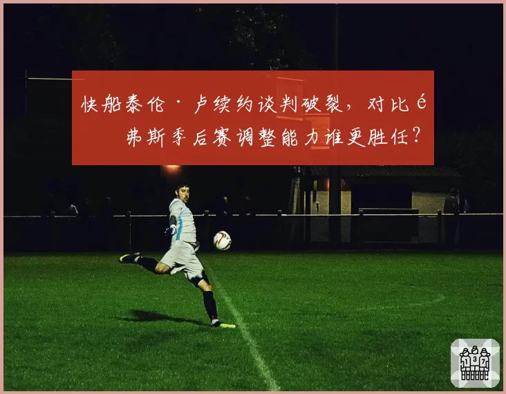 快船泰伦·卢续约谈判破裂，对比里弗斯季后赛调整能力谁更胜任？