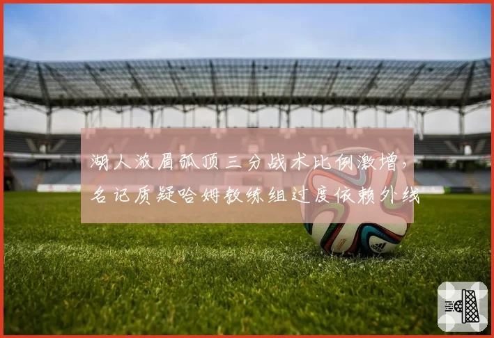 湖人浓眉弧顶三分战术比例激增,名记质疑哈姆教练组过度依赖外线投射