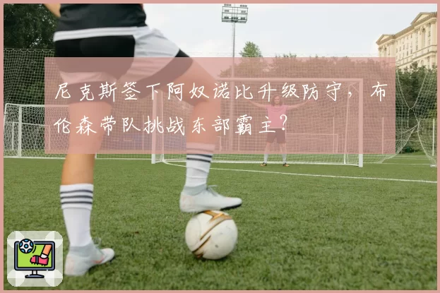 尼克斯签下阿奴诺比升级防守，布伦森带队挑战东部霸主？