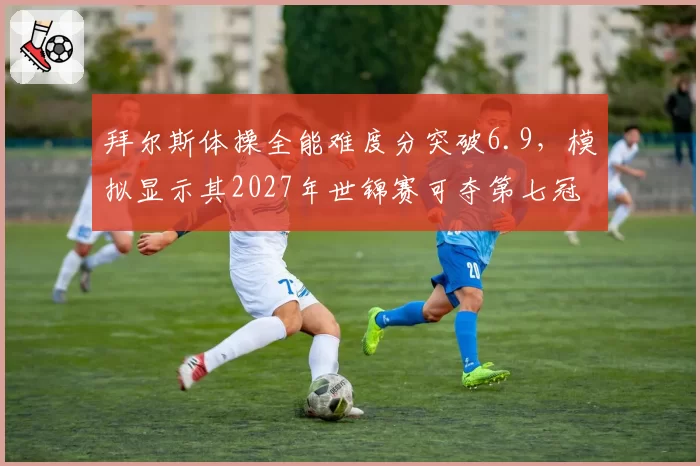 拜尔斯体操全能难度分突破6.9，模拟显示其2027年世锦赛可夺第七冠