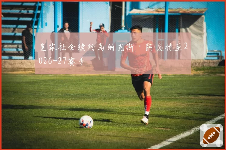 皇家社会续约乌纳克斯·阿戈特至2026-27赛季