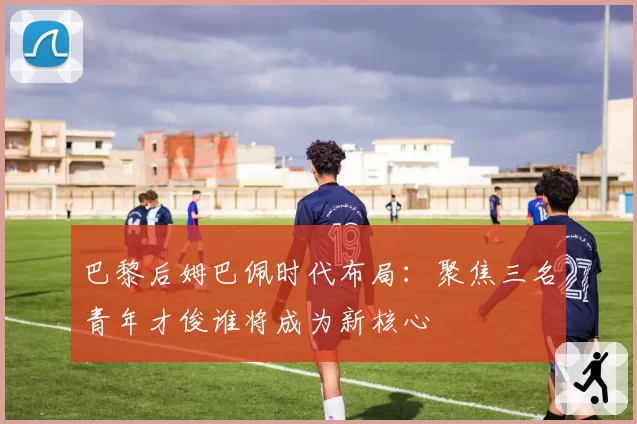 巴黎后姆巴佩时代布局:聚焦三名青年才俊谁将成为新核心