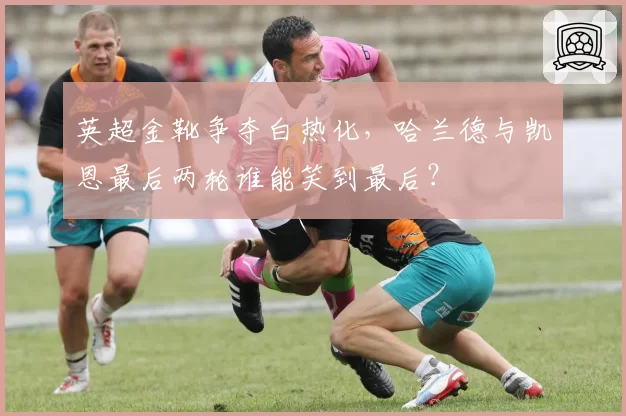 英超金靴争夺白热化,哈兰德与凯恩最后两轮谁能笑到最后?