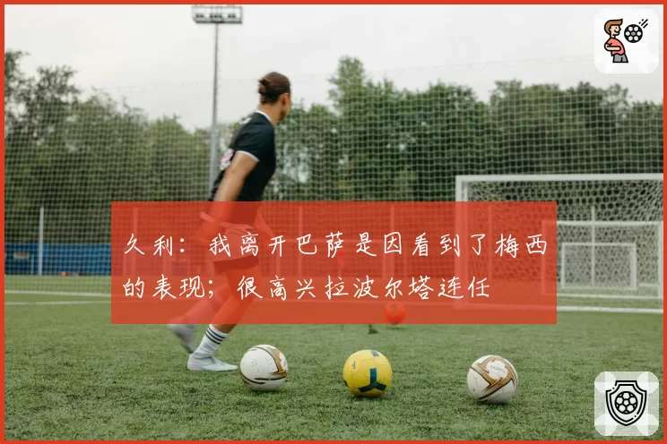 久利:我离开巴萨是因看到了梅西的表现;很高兴拉波尔塔连任