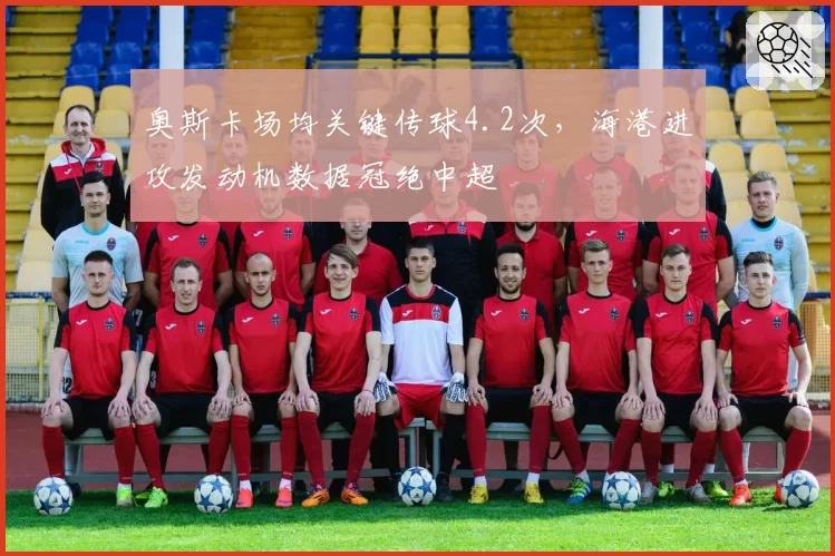 奥斯卡场均关键传球4.2次，海港进攻发动机数据冠绝中超