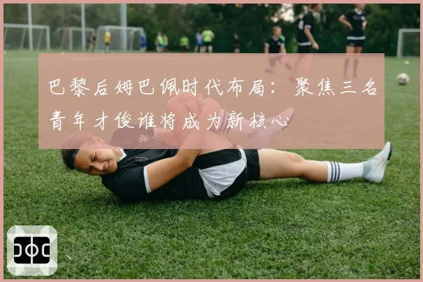 巴黎后姆巴佩时代布局：聚焦三名青年才俊谁将成为新核心