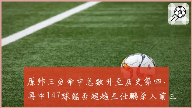 原帅三分命中总数升至历史第四,再中147球能否超越王仕鹏杀入前三?