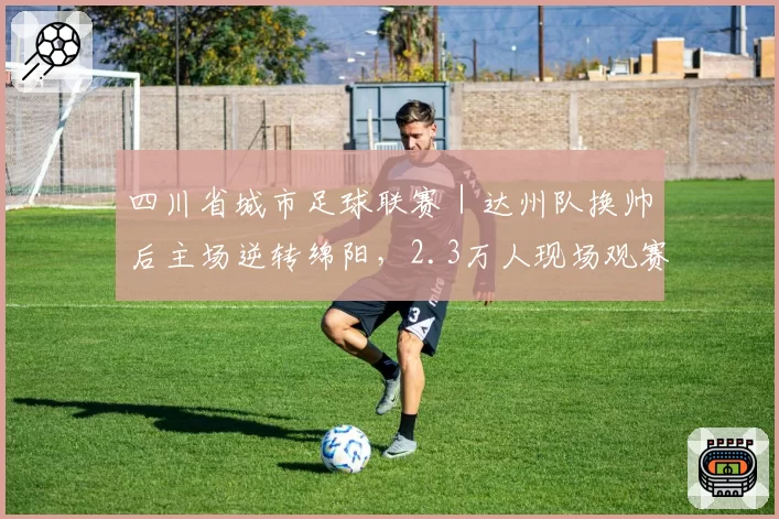 四川省城市足球联赛|达州队换帅后主场逆转绵阳,2.3万人现场观赛