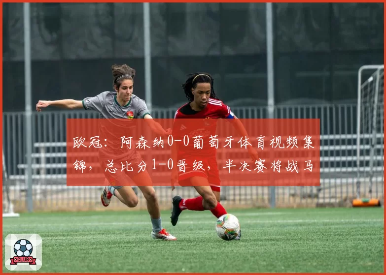 欧冠:阿森纳0-0葡萄牙体育视频集锦,总比分1-0晋级,半决赛将战马竞