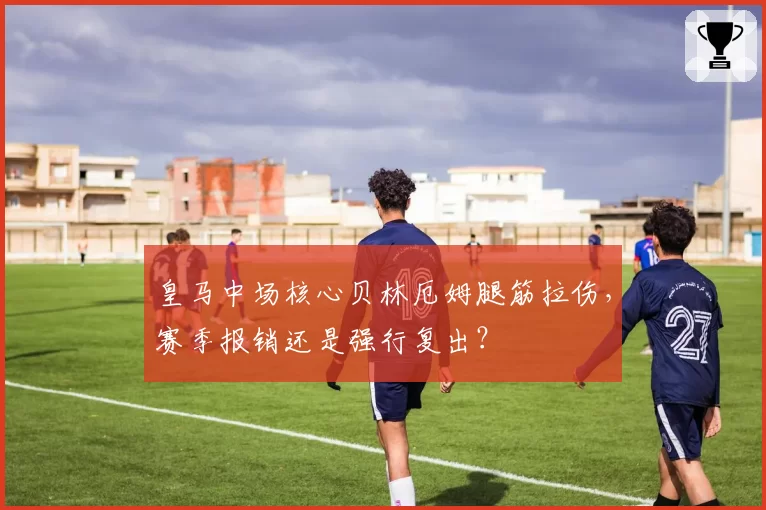 皇马中场核心贝林厄姆腿筋拉伤,赛季报销还是强行复出?