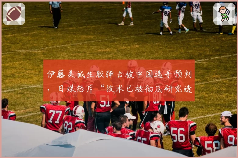 伊藤美诚生胶弹击被中国选手预判,日媒怒斥“技术已被彻底研究透彻”