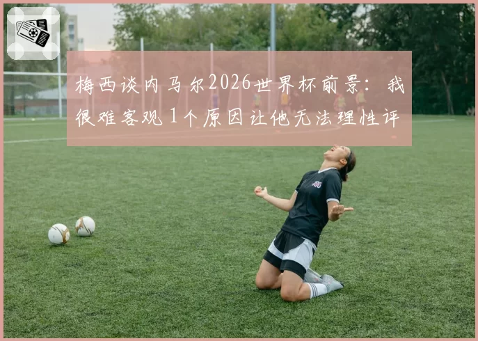 梅西谈内马尔2026世界杯前景：我很难客观 1个原因让他无法理性评价