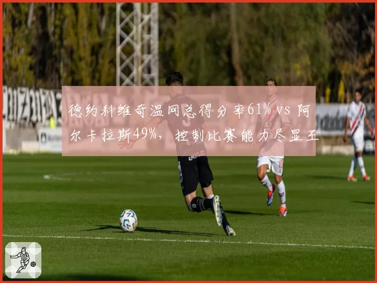 德约科维奇温网总得分率61% vs 阿尔卡拉斯49%，控制比赛能力尽显王者风范