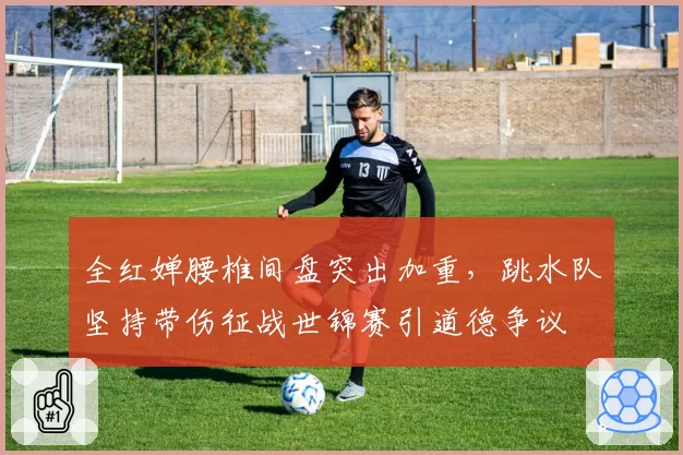 全红婵腰椎间盘突出加重，跳水队坚持带伤征战世锦赛引道德争议