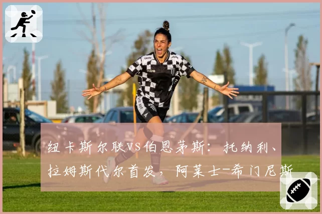 纽卡斯尔联vs伯恩茅斯：托纳利、拉姆斯代尔首发，阿莱士-希门尼斯、埃万尼尔松出战