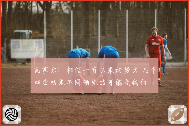瓦塞尔:相信一直以来的努力 几个回合结果不同领先的可能是我们