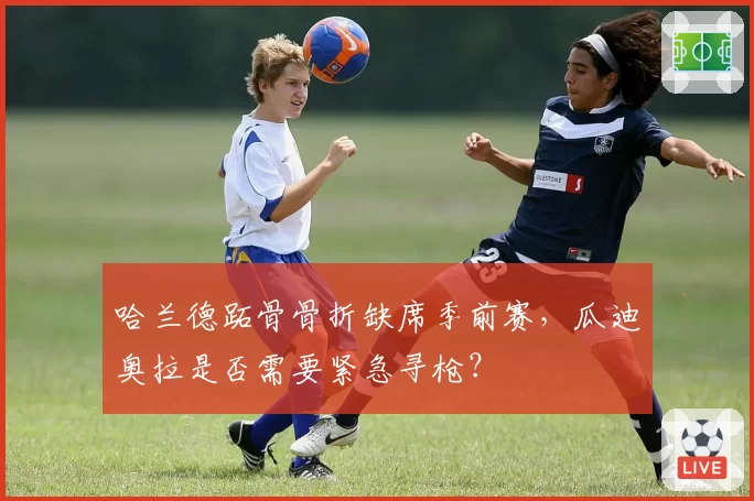 哈兰德跖骨骨折缺席季前赛，瓜迪奥拉是否需要紧急寻枪？
