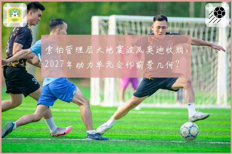 索伯管理层大地震波及奥迪收购,2027年动力单元合作前景几何?