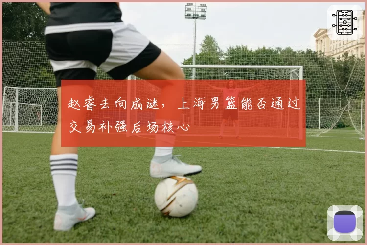 赵睿去向成谜,上海男篮能否通过交易补强后场核心