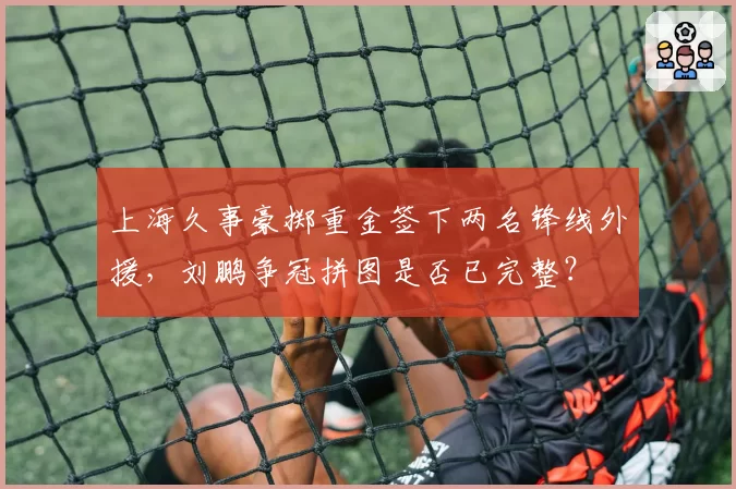 上海久事豪掷重金签下两名锋线外援,刘鹏争冠拼图是否已完整?