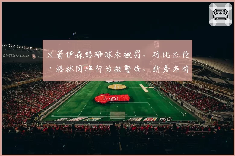 火箭伊森怒砸球未被罚,对比杰伦·格林同样行为被警告,新秀老将区别对待