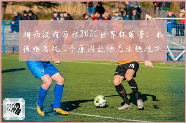 梅西谈内马尔2026世界杯前景：我很难客观 1个原因让他无法理性评价
