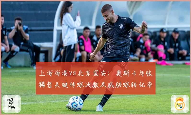 上海海港vs北京国安：奥斯卡与张稀哲关键传球次数及威胁球转化率对比