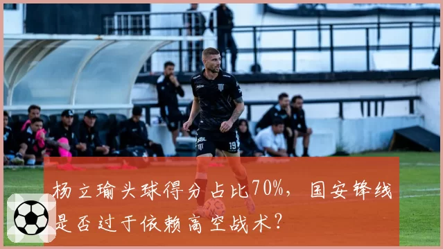 杨立瑜头球得分占比70%，国安锋线是否过于依赖高空战术？