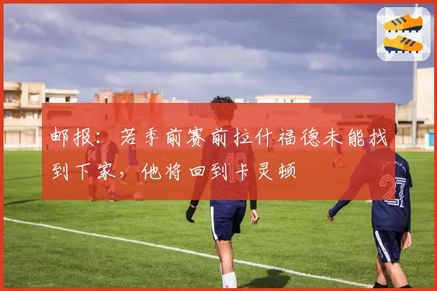 邮报:若季前赛前拉什福德未能找到下家,他将回到卡灵顿