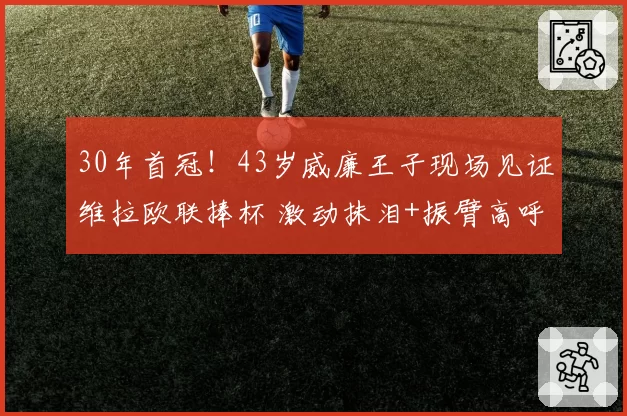 30年首冠！43岁威廉王子现场见证维拉欧联捧杯 激动抹泪+振臂高呼