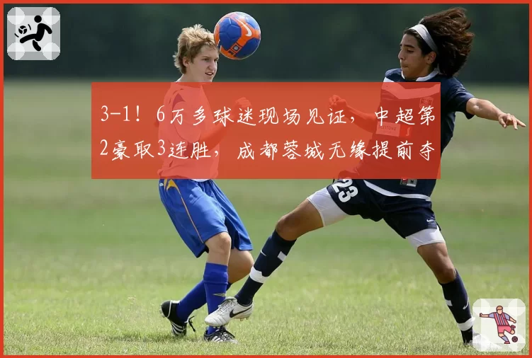 3-1!6万多球迷现场见证,中超第2豪取3连胜,成都蓉城无缘提前夺冠