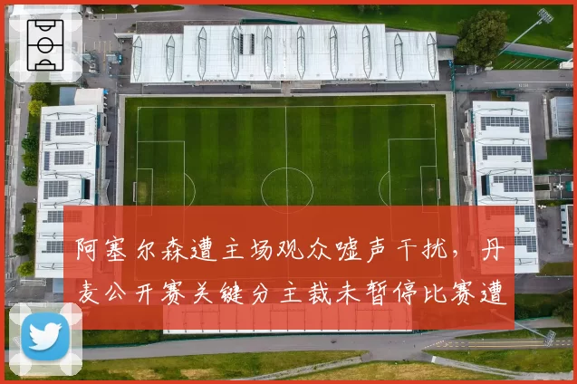 阿塞尔森遭主场观众嘘声干扰,丹麦公开赛关键分主裁未暂停比赛遭炮轰