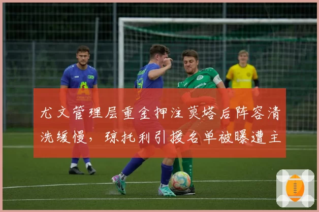尤文管理层重金押注莫塔后阵容清洗缓慢,琼托利引援名单被曝遭主席否决,斑马军团新赛季战术变革恐遭腰斩