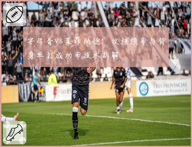 字母哥vs莱昂纳德：攻框频率与背身单打成功率技术拆解