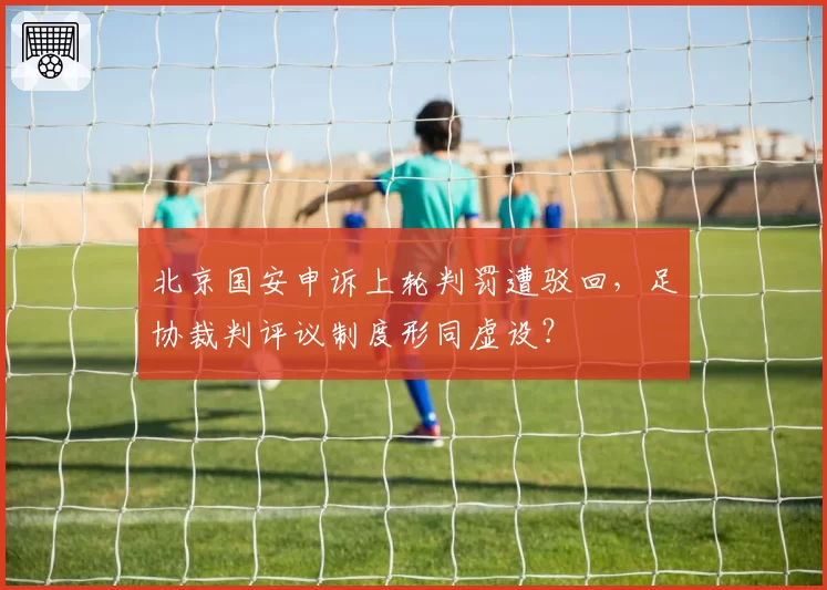 北京国安申诉上轮判罚遭驳回，足协裁判评议制度形同虚设？