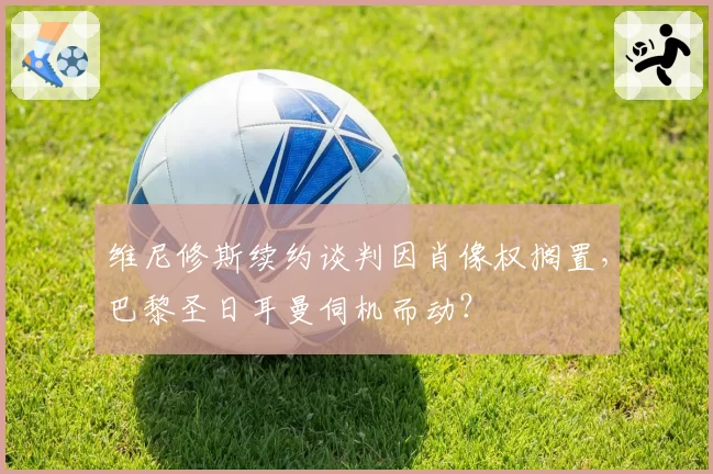 维尼修斯续约谈判因肖像权搁置,巴黎圣日耳曼伺机而动?