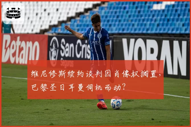 维尼修斯续约谈判因肖像权搁置，巴黎圣日耳曼伺机而动？