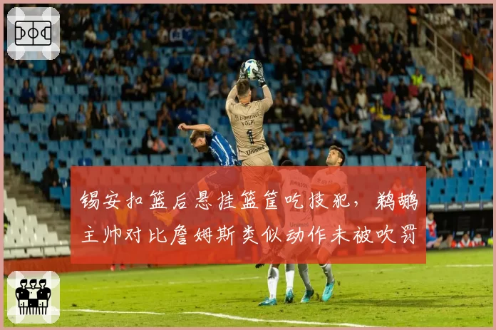 锡安扣篮后悬挂篮筐吃技犯,鹈鹕主帅对比詹姆斯类似动作未被吹罚