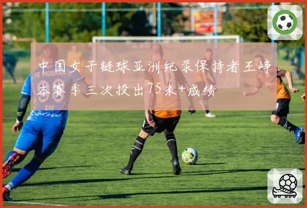 中国女子链球亚洲纪录保持者王峥本赛季三次投出75米+成绩