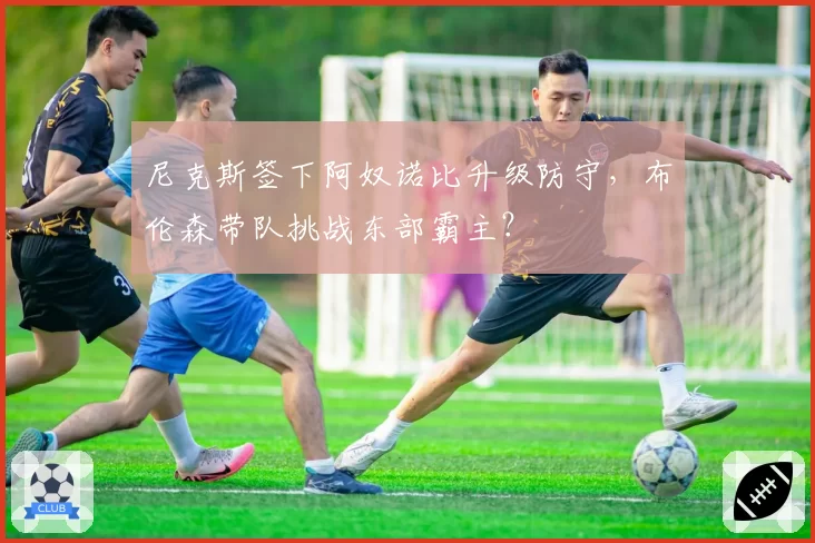 尼克斯签下阿奴诺比升级防守，布伦森带队挑战东部霸主？